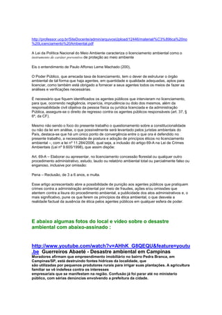 http://professor.ucg.br/SiteDocente/admin/arquivosUpload/12446/material/%C3%89tica%20no
%20Licenciamento%20Ambiental.pdf

A Lei da Política Nacional do Meio Ambiente caracteriza o licenciamento ambiental como o
instrumento de caráter preventivo de proteção ao meio ambiente

Eis o entendimento de Paulo Affonso Leme Machado (200),

O Poder Público, que arrecada taxa de licenciamento, tem o dever de estruturar o órgão
ambiental de tal forma que haja agentes, em quantidade e qualidade adequadas, aptos para
licenciar, como também está obrigado a fornecer a seus agentes todos os meios de fazer as
análises e verificações necessárias.

É necessário que fiquem identificados os agentes públicos que intervieram no licenciamento,
para que, ocorrendo negligência, imperícia, imprudência ou dolo dos mesmos, além da
responsabilidade civil objetiva da pessoa física ou jurídica licenciada e da administração
Pública, assegure-se o direito de regresso contra os agentes públicos responsáveis (art. 37, §
6º, da CF).

Mesmo não sendo o foco do presente trabalho o questionamento sobre a constitucionalidade
ou não da lei em análise, o que possivelmente será levantado pelos juristas ambientais do
País, destaca-se que há um único ponto de convergência entre o que ora é defendido no
presente trabalho, a necessidade de postura e adoção de princípios éticos no licenciamento
ambiental –, com a lei nº 11.284/2006, qual seja, a inclusão do artigo 69-A na Lei de Crimes
Ambientais (Lei nº 9.605/1998), que assim dispõe:

Art. 69-A – Elaborar ou apresentar, no licenciamento concessão florestal ou qualquer outro
procedimento administrativo, estudo, laudo ou relatório ambiental total ou parcialmente falso ou
enganoso, inclusive por omissão:

Pena – Reclusão, de 3 a 6 anos, e multa.

Esse artigo acrescentado abre a possibilidade de punição aos agentes públicos que pratiquem
crimes contra a administração ambiental por meio de fraudes, ações e/ou omissões que
atentem contra a lisura do procedimento ambiental, a publicidade dos atos administrativos e, o
mais significativo, pune os que ferem os princípios da ética ambiental, o que desvela a
realidade factual da ausência de ética pelos agentes públicos em qualquer esfera de poder.




E abaixo algumas fotos do local e vídeo sobre o desastre
ambiental com abaixo-assinado :


http://www.youtube.com/watch?v=AHhK_G8QEQU&feature=youtu
.be Guerreiros Abaeté - Desastre ambiental em Campinas
Moradores afirmam que empreendimento imobiliário no bairro Pedra Branca, em
Campinas/SP, está destruindo fontes hídricas da localidade, que
são utilizadas por pequenos produtores rurais para irrigar suas plantações. A agricultura
familiar se vê indefesa contra os interesses
empresariais que se manifestam na região. Confusão já foi parar até no ministerio
público, com sérias denúncias envolvendo a prefeitura da cidade.
 