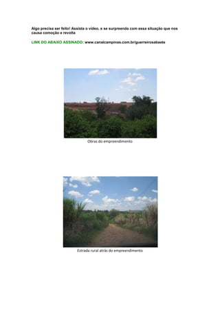 Algo precisa ser feito! Assista o vídeo, e se surpreenda com essa situação que nos
causa comoção e revolta

LINK DO ABAIXO ASSINADO: www.canalcampinas.com.br/guerreirosabaete




                               Obras do empreendimento




                         Estrada rural atrás do empreendimento
 