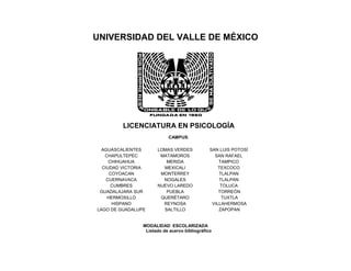 UNIVERSIDAD DEL VALLE DE MÉXICO
LICENCIATURA EN PSICOLOGÍA
CAMPUS:
AGUASCALIENTES LOMAS VERDES SAN LUIS POTOSÍ
CHAPULTEPEC MATAMOROS SAN RAFAEL
CHIHUAHUA MERIDA TAMPICO
CIUDAD VICTORIA MEXICALI TEXCOCO
COYOACAN MONTERREY TLALPAN
CUERNAVACA NOGALES TLALPAN
CUMBRES NUEVO LAREDO TOLUCA
GUADALAJARA SUR PUEBLA TORREÓN
HERMOSILLO QUERÉTARO TUXTLA
HISPANO REYNOSA VILLAHERMOSA
LAGO DE GUADALUPE SALTILLO ZAPOPAN
MODALIDAD: ESCOLARIZADA
Listado de acervo bibliográfico
 