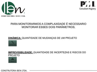 CONSTRUTORA IBEN LTDA.
PARA MONITORARMOS A COMPLAXIDADE É NECESSARIO
MONITORAR ESSES DOIS PARÂMETROS,
DINÂMICA: QUANTIDADE DE MUDANÇAS DE UM PROJETO
IMPREVISIBILIDADE: QUANTIDADE DE INCERTEZAS E RISCOS DO
PROJETO
 