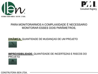 CONSTRUTORA IBEN LTDA.
PARA MONITORARMOS A COMPLAXIDADE É NECESSARIO
MONITORAR ESSES DOIS PARÂMETROS,
DINÂMICA: QUANTIDADE DE MUDANÇAS DE UM PROJETO
IMPREVISIBILIDADE: QUANTIDADE DE INCERTEZAS E RISCOS DO
PROJETO
 