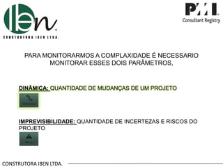 CONSTRUTORA IBEN LTDA.
PARA MONITORARMOS A COMPLAXIDADE É NECESSARIO
MONITORAR ESSES DOIS PARÂMETROS,
DINÂMICA: QUANTIDADE DE MUDANÇAS DE UM PROJETO
IMPREVISIBILIDADE: QUANTIDADE DE INCERTEZAS E RISCOS DO
PROJETO
 