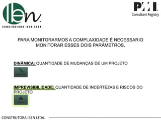 CONSTRUTORA IBEN LTDA.
PARA MONITORARMOS A COMPLAXIDADE É NECESSARIO
MONITORAR ESSES DOIS PARÂMETROS,
DINÂMICA: QUANTIDADE DE MUDANÇAS DE UM PROJETO
IMPREVISIBILIDADE: QUANTIDADE DE INCERTEZAS E RISCOS DO
PROJETO
 