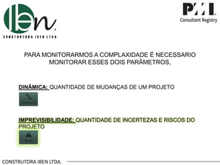 CONSTRUTORA IBEN LTDA.
PARA MONITORARMOS A COMPLAXIDADE É NECESSARIO
MONITORAR ESSES DOIS PARÂMETROS,
DINÂMICA: QUANTIDADE DE MUDANÇAS DE UM PROJETO
IMPREVISIBILIDADE: QUANTIDADE DE INCERTEZAS E RISCOS DO
PROJETO
 