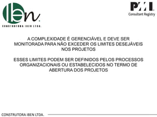 CONSTRUTORA IBEN LTDA.
A COMPLEXIDADE É GERENCIÁVEL E DEVE SER
MONITORADA PARA NÃO EXCEDER OS LIMITES DESEJÁVEIS
NOS PROJETOS
ESSES LIMITES PODEM SER DEFINIDOS PELOS PROCESSOS
ORGANIZACIONAIS OU ESTABELECIDOS NO TERMO DE
ABERTURA DOS PROJETOS
 