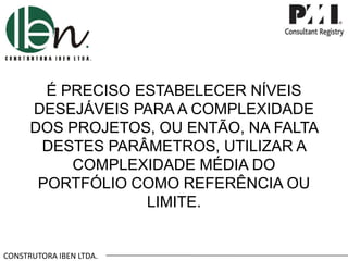 CONSTRUTORA IBEN LTDA.
É PRECISO ESTABELECER NÍVEIS
DESEJÁVEIS PARA A COMPLEXIDADE
DOS PROJETOS, OU ENTÃO, NA FALTA
DESTES PARÂMETROS, UTILIZAR A
COMPLEXIDADE MÉDIA DO
PORTFÓLIO COMO REFERÊNCIA OU
LIMITE.
 