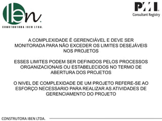 CONSTRUTORA IBEN LTDA.
A COMPLEXIDADE É GERENCIÁVEL E DEVE SER
MONITORADA PARA NÃO EXCEDER OS LIMITES DESEJÁVEIS
NOS PROJETOS
ESSES LIMITES PODEM SER DEFINIDOS PELOS PROCESSOS
ORGANIZACIONAIS OU ESTABELECIDOS NO TERMO DE
ABERTURA DOS PROJETOS
O NIVEL DE COMPLEXIDADE DE UM PROJETO REFERE-SE AO
ESFORÇO NECESSARIO PARA REALIZAR AS ATIVIDADES DE
GERENCIAMENTO DO PROJETO
 