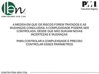 CONSTRUTORA IBEN LTDA.
A MEDIDA EM QUE OS RISCOS FOREM TRATADOS E AS
MUDANÇAS CONCLUIDAS, A COMPLEXIDADE PODERÁ SER
CONTROLADA, DESDE QUE NÃO SURJAM NOVAS
INCERTEZAS E MUDANÇAS.
PARA CONTROLAR A COMPLEXIDADE É PRECISO
CONTROLAR ESSES PARÂMETROS
 