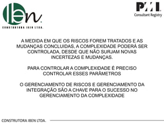 CONSTRUTORA IBEN LTDA.
A MEDIDA EM QUE OS RISCOS FOREM TRATADOS E AS
MUDANÇAS CONCLUIDAS, A COMPLEXIDADE PODERÁ SER
CONTROLADA, DESDE QUE NÃO SURJAM NOVAS
INCERTEZAS E MUDANÇAS.
PARA CONTROLAR A COMPLEXIDADE É PRECISO
CONTROLAR ESSES PARÂMETROS
O GERENCIAMENTO DE RISCOS E GERENCIAMENTO DA
INTEGRAÇÃO SÃO A CHAVE PARA O SUCESSO NO
GERENCIAMENTO DA COMPLEXIDADE
 