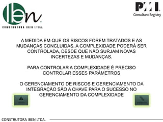 CONSTRUTORA IBEN LTDA.
A MEDIDA EM QUE OS RISCOS FOREM TRATADOS E AS
MUDANÇAS CONCLUIDAS, A COMPLEXIDADE PODERÁ SER
CONTROLADA, DESDE QUE NÃO SURJAM NOVAS
INCERTEZAS E MUDANÇAS.
PARA CONTROLAR A COMPLEXIDADE É PRECISO
CONTROLAR ESSES PARÂMETROS
O GERENCIAMENTO DE RISCOS E GERENCIAMENTO DA
INTEGRAÇÃO SÃO A CHAVE PARA O SUCESSO NO
GERENCIAMENTO DA COMPLEXIDADE
 