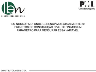 CONSTRUTORA IBEN LTDA.
EM NOSSO PMO, ONDE GERENCIAMOS ATUALMENTE 20
PROJETOS DE CONSTRUÇÃO CIVIL, DEFINIMOS UM
PARÂMETRO PARA MENSURAR ESSA VARIÁVEL:
 