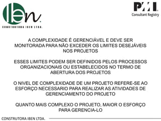 CONSTRUTORA IBEN LTDA.
A COMPLEXIDADE É GERENCIÁVEL E DEVE SER
MONITORADA PARA NÃO EXCEDER OS LIMITES DESEJÁVEIS
NOS PROJETOS
ESSES LIMITES PODEM SER DEFINIDOS PELOS PROCESSOS
ORGANIZACIONAIS OU ESTABELECIDOS NO TERMO DE
ABERTURA DOS PROJETOS
O NIVEL DE COMPLEXIDADE DE UM PROJETO REFERE-SE AO
ESFORÇO NECESSARIO PARA REALIZAR AS ATIVIDADES DE
GERENCIAMENTO DO PROJETO
QUANTO MAIS COMPLEXO O PROJETO, MAIOR O ESFORÇO
PARA GERENCIA-LO
 