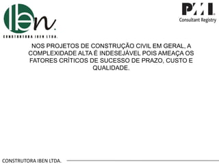 CONSTRUTORA IBEN LTDA.
NOS PROJETOS DE CONSTRUÇÃO CIVIL EM GERAL, A
COMPLEXIDADE ALTA É INDESEJÁVEL POIS AMEAÇA OS
FATORES CRÍTICOS DE SUCESSO DE PRAZO, CUSTO E
QUALIDADE.
 