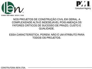 CONSTRUTORA IBEN LTDA.
NOS PROJETOS DE CONSTRUÇÃO CIVIL EM GERAL, A
COMPLEXIDADE ALTA É INDESEJÁVEL POIS AMEAÇA OS
FATORES CRÍTICOS DE SUCESSO DE PRAZO, CUSTO E
QUALIDADE.
ESSA CARACTERISTICA, POREM, NÃO É UM ATRIBUTO PARA
TODOS OS PROJETOS.
 