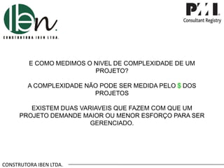 CONSTRUTORA IBEN LTDA.
E COMO MEDIMOS O NIVEL DE COMPLEXIDADE DE UM
PROJETO?
A COMPLEXIDADE NÃO PODE SER MEDIDA PELO $ DOS
PROJETOS
EXISTEM DUAS VARIAVEIS QUE FAZEM COM QUE UM
PROJETO DEMANDE MAIOR OU MENOR ESFORÇO PARA SER
GERENCIADO.
 