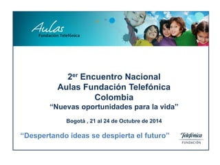2er Encuentro Nacional
Aulas Fundación Telefónica
Colombia
“Nuevas oportunidades para la vida”
Bogotá , 21 al 24 de Octubre de 2014
“Despertando ideas se despierta el futuro”
 