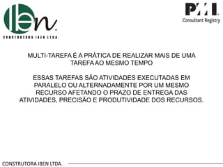 MULTI-TAREFA É A PRÁTICA DE REALIZAR MAIS DE UMA
TAREFA AO MESMO TEMPO
ESSAS TAREFAS SÃO ATIVIDADES EXECUTADAS EM
PARALELO OU ALTERNADAMENTE POR UM MESMO
RECURSO AFETANDO O PRAZO DE ENTREGA DAS
ATIVIDADES, PRECISÃO E PRODUTIVIDADE DOS RECURSOS.

CONSTRUTORA IBEN LTDA.

 
