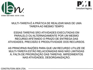 MULTI-TAREFA É A PRÁTICA DE REALIZAR MAIS DE UMA
TAREFA AO MESMO TEMPO
ESSAS TAREFAS SÃO ATIVIDADES EXECUTADAS EM
PARALELO OU ALTERNADAMENTE POR UM MESMO
RECURSO AFETANDO O PRAZO DE ENTREGA DAS
ATIVIDADES, PRECISÃO E PRODUTIVIDADE DOS RECURSOS.
AS PRINCIPAIS RAZÕES PARA QUE UM RECURSO UTILIZE DE
MULTI-TAREFA ESTÃO RELACIONADAS MAS NÃO LIMITADAS
À; FALTA DE PRIORIZAÇÃO DAS TAREFAS, IMPEDIMENTOS
NAS ATIVIDADES, DESORGANIZAÇÃO.

CONSTRUTORA IBEN LTDA.

 