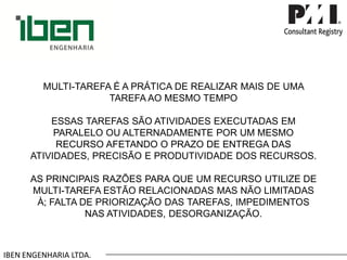 IBEN ENGENHARIA LTDA. MULTI-TAREFA É A PRÁTICA DE REALIZAR MAIS DE UMA TAREFA AO MESMO TEMPOESSAS TAREFAS SÃO ATIVIDADES EXECUTADAS EM PARALELO OU ALTERNADAMENTE POR UM MESMO RECURSO AFETANDO O PRAZO DE ENTREGA DAS ATIVIDADES, PRECISÃO E PRODUTIVIDADE DOS RECURSOS. AS PRINCIPAIS RAZÕES PARA QUE UM RECURSO UTILIZE DE MULTI-TAREFA ESTÃO RELACIONADAS MAS NÃO LIMITADAS À; FALTA DE PRIORIZAÇÃO DAS TAREFAS, IMPEDIMENTOS NAS ATIVIDADES, DESORGANIZAÇÃO.  