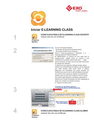 Iniciar E-LEARNING CLASS
               ICONO EJECUTABLE DE E-LEARNING CLASS DOCENTE

1   Programa
    Maestro
               realizar dos clic con el Mouse




                                A) Inicie el Programa Maestro.


2                               - Se accede por el acceso de escritorio directo
                                - Se accede vía Menú Inicio- Programa
                                (Inicio => Todos los programas => Mythware => e
                                Learning Class 6.0 Programa Maestro)
                                                                                         -

                                B) IMPORTANTE: La primera vez que usted abre el
                                programa usted      deberá poner su nombre y una
                                contraseña en el sistema. Este nombre será      visible
                                para sus alumnos, por tanto use uno que ellos reconozcan,
                                por ejemplo Sra. Morales).
                                La primera vez que ingrese al software también estará
                                creando una contraseña para el software, esto le asegurará
                                que nadie excepto usted pueda entrar al sistema.
                                Seleccione una contraseña que pueda recordar con
                                facilidad, pero que a la vez no sea demasiado obvia para
                                sus alumnos. Se le pedirá que ingrese la contraseña de
                                profesor cada vez que entre al sistema. Tome en cuenta
                                que cuando usted ingresa su contraseña, aparecerá un
                                asterisco en el campo contraseña, por tanto, asegúrese de
                                teclear con cuidado la contraseña correcta.
                                C) Ingrese a la clase virtual




3


4   Programa
               ICONO EJECUTABLE DE E-LEARNING CLASS ALUMNO
               realizar dos clic con el Mouse

    Alumno
 