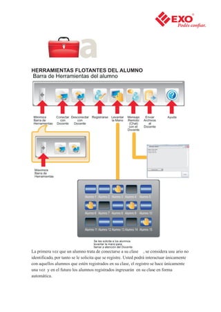 HERRAMIENTAS FLOTANTES DEL ALUMNO




La primera vez que un alumno trata de conectarse a su clase , se considera usu ario no
identificado, por tanto se le solicita que se registre. Usted podrá interactuar únicamente
con aquellos alumnos que estén registrados en su clase, el registro se hace únicamente
una vez y en el futuro los alumnos registrados ingresarán en su clase en forma
automática.
 