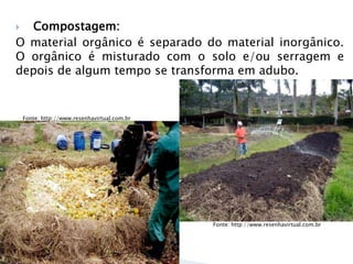  Compostagem:
O material orgânico é separado do material inorgânico.
O orgânico é misturado com o solo e/ou serragem e
depois de algum tempo se transforma em adubo.
17
Fonte: Google
Imagens
Fonte: http://www.resenhavirtual.com.br
Fonte: http://www.resenhavirtual.com.br
 