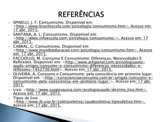  SPINELLI, J. F. Consumismo. Disponível em:
<http://www.brasilescola.com/psicologia/consumismo.htm>. Acesso em:
17 abr. 2015.
 SANTANA, A. L. Consumismo. Disponível em:
<http://www.infoescola.com/psicologia/consumismo/>. Acesso em: 17
abr. 2015.
 CABRAL, G. Consumismo. Disponível em:
<http://www.mundoeducacao.com/psicologia/consumismo.htm>. Acesso
em: 17 abr. 2015.
 FACCIOLLO, M. Consumo E Consumismo: Diferenças, Necessidades E
Reflexões. Disponível em: <http://www.artigonal.com/psicologiaauto-
ajuda-artigos/consumo-e-consumismo-diferencas-necessidades-e-
reflexoes-1452730.html>. Acesso em: 17 abr. 2015.
 OLIVEIRA, A. Consumo e Consumismo: pela consciência em primeiro lugar.
Disponível em: <http://conscienciaeconsumo.com.br/artigos/consumo-e-
consumismo-pela-consciencia-em-primeiro-lugar/>. Acesso em: 17 abr.
2015.
 Lixo: <http://www.suapesquisa.com/ecologiasaude/destino_lixo.htm>.
Acesso em: 17 abr. 2015.
 Tipos de lixo:
<http://www.ib.usp.br/coletaseletiva/saudecoletiva/tiposdelixo.htm>.
Acesso em: 17 abr. 2015.
25
 