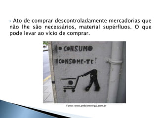  Ato de comprar descontroladamente mercadorias que
não lhe são necessários, material supérfluos. O que
pode levar ao vício de comprar.
4
Fonte: www.ambientelegal.com.br
 