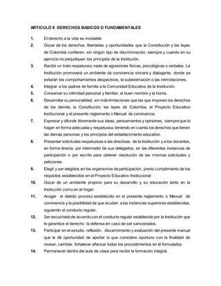 ARTICULO 8 DERECHOS BASICOS O FUNDAMENTALES
1. El derecho a la vida es inviolable.
2. Gozar de los derechos, libertades y oportunidades que la Constitución y las leyes
de Colombia confieren, sin ningún tipo de discriminación, siempre y cuando en su
ejercicio no perjudiquen los principios de la Institución.
3. Recibir un trato respetuoso; nada de agresiones físicas, psicológicas o verbales. La
Institución promoverá un ambiente de convivencia sincera y dialogante, donde se
evitarán los comportamientos despectivos, la subestimación o las intimidaciones.
4. Integrar a los padres de familia a la Comunidad Educativa de la Institución.
5. Conservar su intimidad personal y familiar, el buen nombre y la honra.
6. Desarrollar su personalidad, sin más limitaciones que las que imponen los derechos
de los demás, la Constitución, las leyes de Colombia, el Proyecto Educativo
Institucional y el presente reglamento o Manual de convivencia.
7. Expresar y difundir libremente sus ideas, pensamientos y opiniones, siempre que lo
hagan en forma adecuada y respetuosa, teniendo en cuenta los derechos que tienen
las demás personas y los principios del establecimiento educativo.
8. Presentar solicitudes respetuosas a las directivas de la Institución y a los docentes,
en forma directa, por intermedio de sus delegados, en las diferentes instancias de
participación o por escrito para obtener resolución de las mismas solicitudes y
peticiones.
9. Elegir y ser elegidos en los organismos de participación, previo cumplimiento de los
requisitos establecidos en el Proyecto Educativo Institucional
10. Gozar de un ambiente propicio para su desarrollo y su educación tanto en la
Institución como en el hogar.
11. Acoger el debido proceso establecido en el presente reglamento o Manual de
convivencia y la posibilidad de que acudan a las instancias superiores establecidas,
siguiendo el conducto regular.
12. Ser escuchadode acuerdo con el conducto regular establecido por la Institución que
le garantice el derecho la defensa en caso de ser sancionados.
13. Participar en el estudio, reflexión, discernimiento y evaluación del presente manual
que le dé oportunidad de aportar lo que considere oportuno con la finalidad de
revisar, cambiar, fortalecer afianzar todos los procedimientos en él formulados.
14. Permanecer dentro del aula de clase para recibir la formación integral.
 