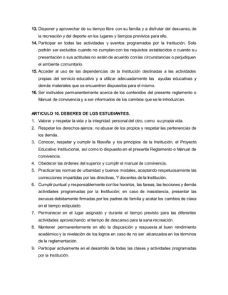 13. Disponer y aprovechar de su tiempo libre con su familia y a disfrutar del descanso, de
la recreación y del deporte en los lugares y tiempos previstos para ello.
14. Participar en todas las actividades y eventos programados por la Institución. Solo
podrán ser excluidos cuando no cumplan con los requisitos establecidos o cuando su
presentación o sus actitudes no estén de acuerdo con las circunstancias o perjudiquen
el ambiente comunitario.
15. Acceder al uso de las dependencias de la Institución destinadas a las actividades
propias del servicio educativo y a utilizar adecuadamente las ayudas educativas y
demás materiales que se encuentren dispuestos para el mismo.
16. Ser instruidos permanentemente acerca de los contenidos del presente reglamento o
Manual de convivencia y a ser informados de los cambios que se le introduzcan.
ARTICULO 10. DEBERES DE LOS ESTUDIANTES.
1. Valorar y respetar la vida y la integridad personal del otro, como su propia vida.
2. Respetar los derechos ajenos, no abusar de los propios y respetar las pertenencias de
los demás.
3. Conocer, respetar y cumplir la filosofía y los principios de la Institución, el Proyecto
Educativo Institucional, así como lo dispuesto en el presente Reglamento o Manual de
convivencia.
4. Obedecer las órdenes del superior y cumplir el manual de convivencia.
5. Practicar las normas de urbanidad y buenos modales, aceptando respetuosamente las
correcciones impartidas por las directivas, Y docentes de la Institución.
6. Cumplir puntual y responsablemente con los horarios, las tareas, las lecciones y demás
actividades programadas por la Institución; en caso de inasistencia, presentar las
excusas debidamente firmadas por los padres de familia y acatar los cambios de clase
en el tiempo estipulado.
7. Permanecer en el lugar asignado y durante el tiempo previsto para las diferentes
actividades aprovechando el tiempo de descanso para la sana recreación.
8. Mantener permanentemente en alto la disposición y respuesta al buen rendimiento
académico y la nivelación de los logros en caso de no ser alcanzados en los términos
de la reglamentación.
9. Participar activamente en el desarrollo de todas las clases y actividades programadas
por la Institución.
 