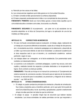 a. Reincidir por tres veces en las faltas.
b. Las consecuencias negativas que la falta genere en la Comunidad Educativa.
c. El haber cometido la falta aprovechando la confianza depositada.
d. El haber preparado ponderadamente la falta o con complicidad de otras personas.
PARAGRAFO PRIMERO: Serán así mismo faltas (graves o leves) todas aquellas que la
comunidad educativa considere como tales, de acuerdo a su filosofía.
PARAGRAFO SEGUNDO: El incumplimiento por parte de la (el) estudiante de los
acuerdos adquiridos en el Acta de Compromiso, da lugar a la aplicación de una de las
medidas por faltas graves.
ARTICULO 18. CORRECTIVOS ACADEMICOS
1. En caso de fraude comprobado (copia en evaluación, en trabajo, plagio, realización de
un trabajo por una persona diferente al estudiante, copias de un trabajo de otra persona,
etc.) el estudiante asumirá la orientación pedagógica en la elaboración y desarrollo de
un taller cuyo tema será referido al valor de la honestidad. La valoración académica en
el área respectiva será lo que el docente y la coordinación académica estimen
pertinente según el caso.
2. Los trabajos deben ser entregados en la fecha establecida. Con posterioridad serán
recibidos con desempeño básico.
3. La ausencia a una evaluación o actividad pedagógica, cuando hay excusa, solo será
suplida y realizada durante los espacios o jornadas dedicadas a la recuperación de
logros. De lo contrario se dará por perdida.
PARAGRAFO: Para ello se incluye en el manual de convivencia el “Complemento del
sistema nacional de convivencia escolar y formación para el ejercicio de los derechos
humanos, la educación para la sexualidad y la prevención y mitigación de la violencia
escolar “. Ley 1620 de 2013.
ARTÍCULO 19: OTRAS CONSIDERACIONES:
 El colegio no puede cambiar los principios de orientación y filosofía de la Institución;
Sus metas y propósitos para un beneficio particular, por lo que quien forma parte de
esta Comunidad Educativa, ha de asumirlas y apropiárselas y aportar creativamente
al logro de ellas para bien de todos los que la conforman.
 El colegio no apoya ni aprueba ningún tipo de excursión que realicen las(los)
estudiantes. Las únicas actividades de salidas permitidas son las que responden a
 