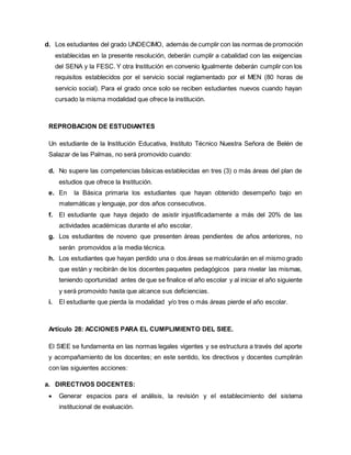d. Los estudiantes del grado UNDECIMO, además de cumplir con las normas de promoción
establecidas en la presente resolución, deberán cumplir a cabalidad con las exigencias
del SENA y la FESC. Y otra Institución en convenio Igualmente deberán cumplir con los
requisitos establecidos por el servicio social reglamentado por el MEN (80 horas de
servicio social). Para el grado once solo se reciben estudiantes nuevos cuando hayan
cursado la misma modalidad que ofrece la institución.
REPROBACION DE ESTUDIANTES
Un estudiante de la Institución Educativa, Instituto Técnico Nuestra Señora de Belén de
Salazar de las Palmas, no será promovido cuando:
d. No supere las competencias básicas establecidas en tres (3) o más áreas del plan de
estudios que ofrece la Institución.
e. En la Básica primaria los estudiantes que hayan obtenido desempeño bajo en
matemáticas y lenguaje, por dos años consecutivos.
f. El estudiante que haya dejado de asistir injustificadamente a más del 20% de las
actividades académicas durante el año escolar.
g. Los estudiantes de noveno que presenten áreas pendientes de años anteriores, no
serán promovidos a la media técnica.
h. Los estudiantes que hayan perdido una o dos áreas se matricularán en el mismo grado
que están y recibirán de los docentes paquetes pedagógicos para nivelar las mismas,
teniendo oportunidad antes de que se finalice el año escolar y al iniciar el año siguiente
y será promovido hasta que alcance sus deficiencias.
i. El estudiante que pierda la modalidad y/o tres o más áreas pierde el año escolar.
Artículo 28: ACCIONES PARA EL CUMPLIMIENTO DEL SIEE.
El SIEE se fundamenta en las normas legales vigentes y se estructura a través del aporte
y acompañamiento de los docentes; en este sentido, los directivos y docentes cumplirán
con las siguientes acciones:
a. DIRECTIVOS DOCENTES:
 Generar espacios para el análisis, la revisión y el establecimiento del sistema
institucional de evaluación.
 