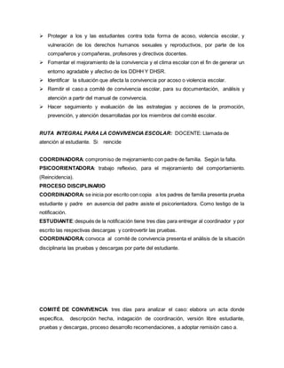  Proteger a los y las estudiantes contra toda forma de acoso, violencia escolar, y
vulneración de los derechos humanos sexuales y reproductivos, por parte de los
compañeros y compañeras, profesores y directivos docentes.
 Fomentar el mejoramiento de la convivencia y el clima escolar con el fin de generar un
entorno agradable y afectivo de los DDHH Y DHSR.
 Identificar la situación que afecta la convivencia por acoso o violencia escolar.
 Remitir el caso a comité de convivencia escolar, para su documentación, análisis y
atención a partir del manual de convivencia.
 Hacer seguimiento y evaluación de las estrategias y acciones de la promoción,
prevención, y atención desarrolladas por los miembros del comité escolar.
RUTA INTEGRAL PARA LA CONVIVENCIA ESCOLAR: DOCENTE: Llamada de
atención al estudiante. Si reincide
COORDINADORA: compromiso de mejoramiento con padre de familia. Según la falta.
PSICOORIENTADORA: trabajo reflexivo, para el mejoramiento del comportamiento.
(Reincidencia).
PROCESO DISCIPLINARIO
COORDINADORA: se inicia por escrito con copia a los padres de familia presenta prueba
estudiante y padre en ausencia del padre asiste el psicorientadora. Como testigo de la
notificación.
ESTUDIANTE:después de la notificación tiene tres días para entregar al coordinador y por
escrito las respectivas descargas y controvertir las pruebas.
COORDINADORA: convoca al comité de convivencia presenta el análisis de la situación
disciplinaria las pruebas y descargas por parte del estudiante.
COMITÉ DE CONVIVENCIA: tres días para analizar el caso: elabora un acta donde
específica, descripción hecha, indagación de coordinación, versión libre estudiante,
pruebas y descargas, proceso desarrollo recomendaciones, a adoptar remisión caso a.
 