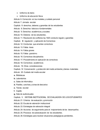  Uniforme de diario
 Uniforme de educación física
Artículo 6. Corrección en los modales y cuidado personal
Artículo 7. Jornada escolar
Capítulo II: derechos, deberes y garantías de los estudiantes
Artículo 8. Derechos básicos o fundamentales
Artículo 9. Derechos académicos y sociales
Artículo 10. Deberes de los estudiantes.
Artículo 11. Resolución de conflictos ley 1620 conducto regular y garantías
Capítulo III: regulación y aplicación de Correctivos
Artículo 12. Conductas que ameritan correctivos
Artículo 13. Faltas leves
Artículo 14. Faltas graves
Artículo 15. Faltas gravísimo
Artículo 16. Correctivos disciplinarios
Artículo 17. Procedimiento en aplicación de correctivos
Artículo 18. Correctivos académicos
Artículo 19. Otras consideraciones
Capítulo IV: Conservación y protección del medio ambiente y bienes materiales
Artículo 20. Cuidado del medio escolar
a. Bibliotecas
b. Laboratorios
c. Salas de informática
d. Pasillos, canchas y zonas de descanso
e. Tienda escolar
f. Capilla
g. Sala de audiovisuales
Capítulo V: SISTEMA INSTITUCIONAL DE EVALUACION DE LOS ESTUDIANTES
Artículo 21. Criterios de evaluación y promoción
Artículo 22. Escala de valoración institucional
Artículo 23. Estrategias de valoración integral
Artículo 24: Acciones de seguimiento para el mejoramiento de los desempeños.
Artículo 25. Procesos de autoevaluación de los estudiantes.
Artículo 26. Estrategias para resolver situaciones pedagógicas pendientes.
 