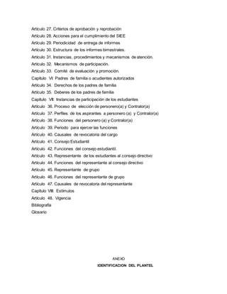 Artículo 27. Criterios de aprobación y reprobación
Artículo 28. Acciones para el cumplimiento del SIEE
Artículo 29. Periodicidad de entrega de informes
Artículo 30. Estructura de los informes bimestrales.
Artículo 31. Instancias, procedimientos y mecanismos de atención.
Artículo 32. Mecanismos de participación.
Artículo 33. Comité de evaluación y promoción.
Capítulo VI: Padres de familia o acudientes autorizados
Artículo 34. Derechos de los padres de familia
Artículo 35. Deberes de los padres de familia
Capítulo VII: Instancias de participación de los estudiantes
Artículo 36. Proceso de elección de personero(a) y Contralor(a)
Artículo 37. Perfiles de los aspirantes a personero (a) y Contralor(a)
Artículo 38. Funciones del personero (a) y Contralor(a)
Artículo 39. Periodo para ejercer las funciones
Artículo 40. Causales de revocatoria del cargo
Artículo 41. Consejo Estudiantil
Artículo 42. Funciones del consejo estudiantil.
Artículo 43. Representante de los estudiantes al consejo directivo
Artículo 44. Funciones del representante al consejo directivo
Artículo 45. Representante de grupo
Artículo 46. Funciones del representante de grupo
Artículo 47. Causales de revocatoria del representante
Capítulo VIII: Estímulos
Artículo 48. Vigencia
Bibliografía
Glosario
ANEXO
IDENTIFICACION DEL PLANTEL
 