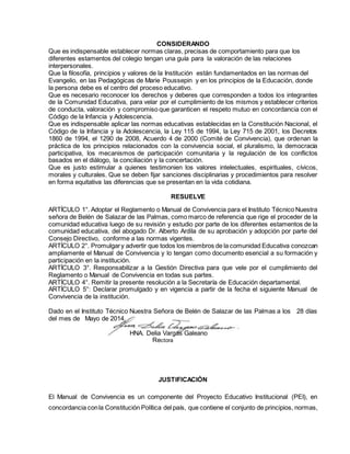 CONSIDERANDO
Que es indispensable establecer normas claras, precisas de comportamiento para que los
diferentes estamentos del colegio tengan una guía para la valoración de las relaciones
interpersonales.
Que la filosofía, principios y valores de la Institución están fundamentados en las normas del
Evangelio, en las Pedagógicas de Marie Poussepin y en los principios de la Educación, donde
la persona debe es el centro del proceso educativo.
Que es necesario reconocer los derechos y deberes que corresponden a todos los integrantes
de la Comunidad Educativa, para velar por el cumplimiento de los mismos y establecer criterios
de conducta, valoración y compromiso que garanticen el respeto mutuo en concordancia con el
Código de la Infancia y Adolescencia.
Que es indispensable aplicar las normas educativas establecidas en la Constitución Nacional, el
Código de la Infancia y la Adolescencia, la Ley 115 de 1994, la Ley 715 de 2001, los Decretos
1860 de 1994, el 1290 de 2008, Acuerdo 4 de 2000 (Comité de Convivencia), que ordenan la
práctica de los principios relacionados con la convivencia social, el pluralismo, la democracia
participativa, los mecanismos de participación comunitaria y la regulación de los conflictos
basados en el diálogo, la conciliación y la concertación.
Que es justo estimular a quienes testimonien los valores intelectuales, espirituales, cívicos,
morales y culturales. Que se deben fijar sanciones disciplinarias y procedimientos para resolver
en forma equitativa las diferencias que se presentan en la vida cotidiana.
RESUELVE
ARTÍCULO 1°. Adoptar el Reglamento o Manual de Convivencia para el Instituto Técnico Nuestra
señora de Belén de Salazar de las Palmas, como marco de referencia que rige el proceder de la
comunidad educativa luego de su revisión y estudio por parte de los diferentes estamentos de la
comunidad educativa, del abogado Dr. Alberto Ardila de su aprobación y adopción por parte del
Consejo Directivo, conforme a las normas vigentes.
ARTÍCULO 2°. Promulgary advertir que todos los miembros de la comunidad Educativa conozcan
ampliamente el Manual de Convivencia y lo tengan como documento esencial a su formación y
participación en la institución.
ARTÍCULO 3°. Responsabilizar a la Gestión Directiva para que vele por el cumplimiento del
Reglamento o Manual de Convivencia en todas sus partes.
ARTÍCULO 4°. Remitir la presente resolución a la Secretaría de Educación departamental.
ARTÍCULO 5°: Declarar promulgado y en vigencia a partir de la fecha el siguiente Manual de
Convivencia de la institución.
Dado en el Instituto Técnico Nuestra Señora de Belén de Salazar de las Palmas a los 28 días
del mes de Mayo de 2014.
HNA. Delia Vargas Galeano
Rectora
JUSTIFICACIÓN
El Manual de Convivencia es un componente del Proyecto Educativo Institucional (PEI), en
concordancia conla Constitución Política del país, que contiene el conjunto de principios, normas,
 