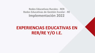 Redes Educativas Rurales - RER
Redes Educativas de Gestión Escolar - RE
Implementación 2022
EXPERIENCIAS EDUCATIVAS EN
RER/RE Y/O I.E.
 