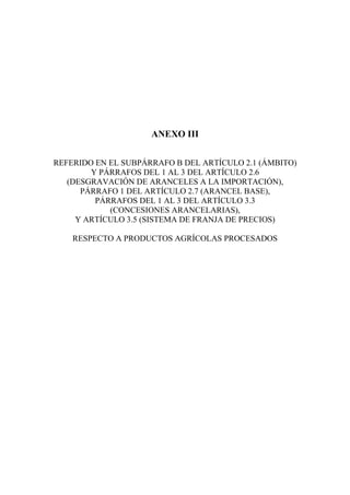 ANEXO III
REFERIDO EN EL SUBPÁRRAFO B DEL ARTÍCULO 2.1 (ÁMBITO)
Y PÁRRAFOS DEL 1 AL 3 DEL ARTÍCULO 2.6
(DESGRAVACIÓN DE ARANCELES A LA IMPORTACIÓN),
PÁRRAFO 1 DEL ARTÍCULO 2.7 (ARANCEL BASE),
PÁRRAFOS DEL 1 AL 3 DEL ARTÍCULO 3.3
(CONCESIONES ARANCELARIAS),
Y ARTÍCULO 3.5 (SISTEMA DE FRANJA DE PRECIOS)
RESPECTO A PRODUCTOS AGRÍCOLAS PROCESADOS
 