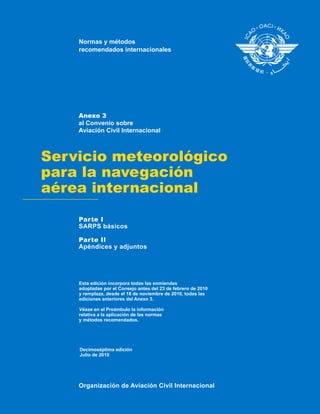 Normas y métodos 
recomendados internacionales 
Anexo 3  
al Convenio sobre 
Aviación Civil Internacional 
Servicio meteorológico 
para la navegación 
aérea internacional 
Parte I 
SARPS básicos 
Parte II 
Apéndices y adjuntos 
Esta edición incorpora todas las enmiendas 
adoptadas por el Consejo antes del 23 de febrero de 2010 
y remplaza, desde el 18 de noviembre de 2010, todas las 
ediciones anteriores del Anexo 3. 
Véase en el Preámbulo la información 
relativa a la aplicación de las normas 
y métodos recomendados. 
Decimoséptima edición 
Julio de 2010 
Organización de Aviación Civil Internacional 
 