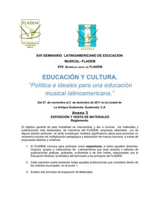 XVII SEMINARIO LATINOAMERICANO DE EDUCACION
                                  MUSICAL- FLADEM
                            XVII ASAMBLEA ANUAL DE FLADEM


           EDUCACIÓN Y CULTURA.
     “Política e ideales para una educación
            musical latinoamericana.”
            Del 27 de noviembre al 2 de diciembre de 2011 en la ciudad de
                         La Antigua Guatemala, Guatemala, C.A.

                                        Anexo 3
                       EXPOSICIÓN Y VENTA DE MATERIALES
                                  Reglamento

El objetivo general de esta modalidad es intercambiar y dar a conocer los materiales y
publicaciones más destacados, de miembros del FLADEM, empresas editoriales y/o de
alguna edición particular, en tanto constituyan modelos significativos aptos para promover un
necesario proceso de multiplicación pedagógica y adquisición de nuevos recursos, a través de
propuestas abiertas y creativas.

   1. El FLADEM convoca para participar como expositores, a todos aquellos docentes,
      músicos, grupos o instituciones de Latinoamérica que sean autores o editores de
      publicaciones gráficas, grabadas, multimedia o de otra índole, relacionadas con la
      Educación Musical, la temática del Seminario y los principios de FLADEM.

   2. Cada expositor podrá presentar todas aquellas publicaciones que considere dentro de
      los criterios enunciados en el punto 1.

   3. Existen dos formatos de Exposición de Materiales:
 