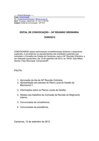 ----- Original Message -----
From: CONCIDADE
To: "Undisclosed-Recipient:;"@ima.sp.gov.br
Sent: Thursday, September 13, 2012 3:38 PM
Subject: Edital de Convocação - 34ª R.O.




      EDITAL DE CONVOCAÇÃO – 34ª REUNIÃO ORDINÁRIA

                                     19/09/2012




CONVOCAMOS os(as) senhores(as) conselheiros(as) titulares e respectivos
suplentes, e convidamos os representantes das entidades suplentes que
compõem o Conselho da Cidade de Campinas, para a 34ª Reunião Ordinária, a
ser realizada quarta-feira, dia 19 de setembro de 2012, às 18h30, Sala Milton
Santos, Paço Municipal, Campinas/SP.



PAUTA:



   1. Aprovação da Ata da 34ª Reunião Ordinária;
   2. Apresentação dos estudos do Plano Local de Gestão da
      Macrozona 7;

   3. Informações sobre os Planos Locais de Gestão;

   4. Relatos dos trabalhos da Comissão de Revisão do Regimento
      Interno;

   5. Comunicados de conselheiros;

   6. Comunicados da presidência.




Campinas, 13 de setembro de 2012
 