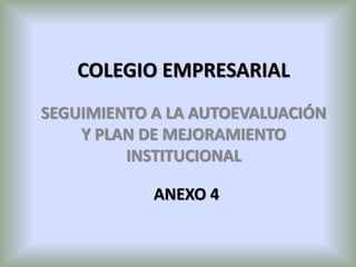 COLEGIO EMPRESARIAL
SEGUIMIENTO A LA AUTOEVALUACIÓN
Y PLAN DE MEJORAMIENTO
INSTITUCIONAL
ANEXO 4
 