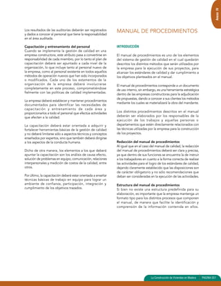 La Construcción de Viviendas en Madera PAGINA 551 
Los resultados de las auditorías deberán ser registrados 
y dados a conocer al personal que tiene la responsabilidad 
en el área auditada. 
Capacitación y entrenamiento del personal 
Cuando se implementa la gestión de calidad en una 
empresa constructora, este atributo pasa a convertirse en 
responsabilidad de cada miembro, por lo tanto el plan de 
capacitación deberá ser apuntado a cada nivel de la 
organización, lo que incluye tanto al personal nuevo de 
la empresa, como al personal existente en todos aquellos 
métodos de operación nuevos que han sido incorporados 
o modificados. Cada uno de los estamentos de la 
organización de la empresa deberá involucrarse 
completamente en este proceso, comprometiéndose 
fielmente con las políticas de calidad implementadas. 
La empresa deberá establecer y mantener procedimientos 
documentados para identificar las necesidades de 
capacitación y entrenamiento de cada área y 
proporcionarlos a todo el personal que efectúa actividades 
que afecten a la calidad. 
La capacitación deberá estar orientada a adquirir y 
fortalecer herramientas básicas de la gestión de calidad 
y no deberá limitarse sólo a aspectos técnicos y conceptos 
enseñados por expertos, sino que también deberá dirigirse 
a los aspectos de la conducta humana. 
Dicho de otra manera, los elementos a los que deberá 
apuntar la capacitación son los análisis de causa efecto, 
solución de problemas en equipo, comunicación, relaciones 
interpersonales y medición de costos de la calidad, entre 
otros. 
Por último, la capacitación deberá estar orientada a enseñar 
técnicas básicas de trabajo en equipo para lograr un 
ambiente de confianza, participación, integración y 
cumplimiento de los objetivos trazados. 
INTRODUCCIÓN 
El manual de procedimientos es uno de los elementos 
del sistema de gestión de calidad en el cual quedarán 
descritos los distintos métodos que serán utilizados por 
la empresa para la ejecución de sus proyectos, para 
alcanzar los estándares de calidad y dar cumplimiento a 
los objetivos planteados en el manual. 
El manual de procedimientos corresponde a un documento 
de uso interno, sin embargo, es una herramienta estratégica 
dentro de las empresas constructoras para la adjudicación 
de propuestas, dando a conocer a sus clientes los métodos 
mediante los cuales se materializará la obra del mandante. 
Los distintos procedimientos descritos en el manual 
deberán ser elaborados por los responsables de la 
ejecución de los trabajos y aquellas personas o 
departamentos que estén directamente relacionados con 
las técnicas utilizadas por la empresa para la construcción 
de los proyectos. 
Redacción del manual de procedimientos 
Al igual que en el caso del manual de calidad, la redacción 
del manual de procedimientos deberá ser clara y precisa, 
ya que dentro de sus funciones se encuentra la de instruir 
a los trabajadores en cuanto a la forma correcta de realizar 
las actividades para el logro de los estándares de calidad, 
dejando claramente establecido que las disposiciones son 
de carácter obligatorio y no sólo recomendaciones que 
deban ser consideradas en la ejecución de las actividades. 
Estructura del manual de procedimientos 
Si bien no existe una estructura predefinida para su 
elaboración, es importante que la empresa mantenga un 
formato tipo para los distintos procesos que componen 
el manual, de manera que facilite la identificación y 
comprensión de la información contenida en ellos. 
Anexo IV 
MANUAL DE PROCEDIMIENTOS 
 