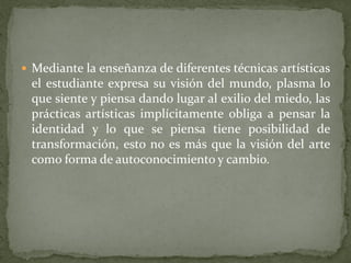  Mediante la enseñanza de diferentes técnicas artísticas
el estudiante expresa su visión del mundo, plasma lo
que siente y piensa dando lugar al exilio del miedo, las
prácticas artísticas implícitamente obliga a pensar la
identidad y lo que se piensa tiene posibilidad de
transformación, esto no es más que la visión del arte
como forma de autoconocimiento y cambio.
 