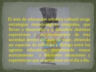 El área de educación artística cultural acoge
estrategias metodológicas integrales, que
llevan a desarrollar y a descubrir distintas
expresiones y acontecimientos de ésta
sociedad dentro del aula de clase, abriendo
así espacios de reflexión y dialogo entre los
agentes educativos permitiendo mayor
acercamiento a diferentes situaciones y
experiencias que se presentan en el día a día.
 