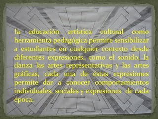 la educación artística cultural como
herramienta pedagógica permite sensibilizar
a estudiantes en cualquier contexto desde
diferentes expresiones, como el sonido, la
danza las artes representativas y las artes
gráficas, cada una de éstas expresiones
permite dar a conocer comportamientos
individuales, sociales y expresiones de cada
época.
 