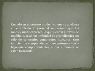 Cuando en el proceso académico que se adelanta
en el Colegio Empresarial se permite que los
niños y niñas expresen lo que sienten a través de
un dibujo, se abren infinidad de posibilidades no
sólo de conocerlos como seres humanos, sino
también de comprender en qué entorno viven y
bajo qué comportamientos éticos y morales se
están formando.
 