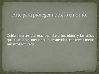 Cuida nuestro planeta, permite a los niños y las niñas
que descubran mediante la creatividad conservar mejor
nuestros recursos.
 