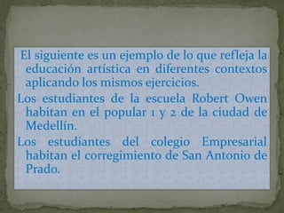 El siguiente es un ejemplo de lo que refleja la
educación artística en diferentes contextos
aplicando los mismos ejercicios.
Los estudiantes de la escuela Robert Owen
habitan en el popular 1 y 2 de la ciudad de
Medellín.
Los estudiantes del colegio Empresarial
habitan el corregimiento de San Antonio de
Prado.
 