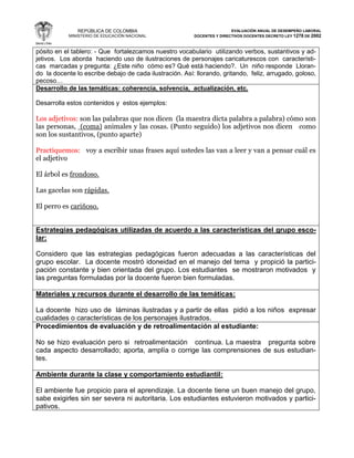 REPÚBLICA DE COLOMBIA
MINISTERIO DE EDUCACIÓN NACIONAL
EVALUACIÓN ANUAL DE DESEMPEÑO LABORAL
DOCENTES Y DIRECTIVOS DOCENTES DECRETO LEY 1278 DE 2002
pósito en el tablero: - Que fortalezcamos nuestro vocabulario utilizando verbos, sustantivos y ad-
jetivos. Los aborda haciendo uso de ilustraciones de personajes caricaturescos con característi-
cas marcadas y pregunta: ¿Este niño cómo es? Qué está haciendo?. Un niño responde Lloran-
do la docente lo escribe debajo de cada ilustración. Así: llorando, gritando, feliz, arrugado, goloso,
pecoso…
Desarrollo de las temáticas: coherencia, solvencia, actualización, etc.
Desarrolla estos contenidos y estos ejemplos:
Los adjetivos: son las palabras que nos dicen (la maestra dicta palabra a palabra) cómo son
las personas, (coma) animales y las cosas. (Punto seguido) los adjetivos nos dicen como
son los sustantivos, (punto aparte)
Practiquemos: voy a escribir unas frases aquí ustedes las van a leer y van a pensar cuál es
el adjetivo
El árbol es frondoso.
Las gacelas son rápidas.
El perro es cariñoso.
Estrategias pedagógicas utilizadas de acuerdo a las características del grupo esco-
lar:
Considero que las estrategias pedagógicas fueron adecuadas a las características del
grupo escolar. La docente mostró idoneidad en el manejo del tema y propició la partici-
pación constante y bien orientada del grupo. Los estudiantes se mostraron motivados y
las preguntas formuladas por la docente fueron bien formuladas.
Materiales y recursos durante el desarrollo de las temáticas:
La docente hizo uso de láminas ilustradas y a partir de ellas pidió a los niños expresar
cualidades o características de los personajes ilustrados.
Procedimientos de evaluación y de retroalimentación al estudiante:
No se hizo evaluación pero si retroalimentación continua. La maestra pregunta sobre
cada aspecto desarrollado; aporta, amplía o corrige las comprensiones de sus estudian-
tes.
Ambiente durante la clase y comportamiento estudiantil:
El ambiente fue propicio para el aprendizaje. La docente tiene un buen manejo del grupo,
sabe exigirles sin ser severa ni autoritaria. Los estudiantes estuvieron motivados y partici-
pativos.
 